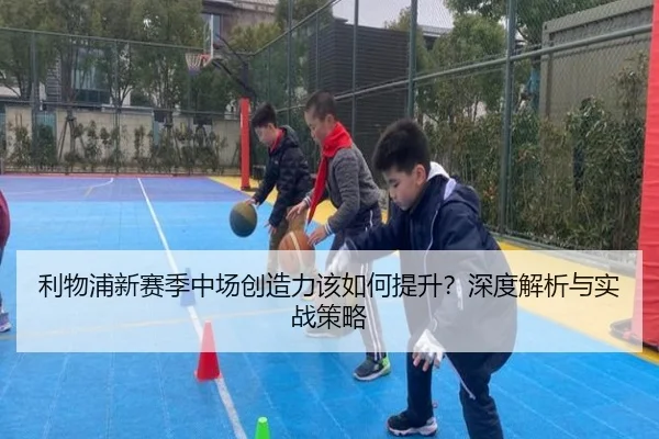 利物浦新赛季中场创造力该如何提升？深度解析与实战策略