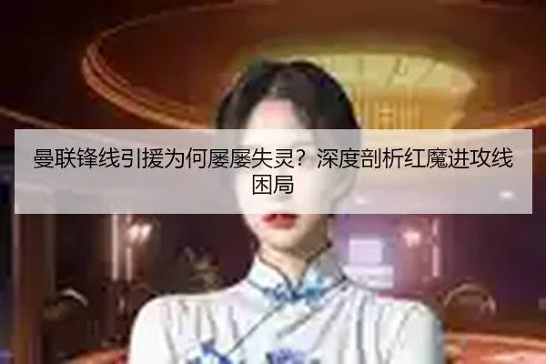 曼联锋线引援为何屡屡失灵？深度剖析红魔进攻线困局